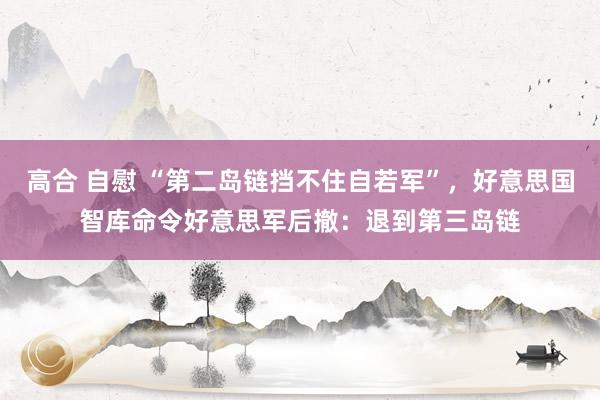 高合 自慰 “第二岛链挡不住自若军”，好意思国智库命令好意思军后撤：退到第三岛链