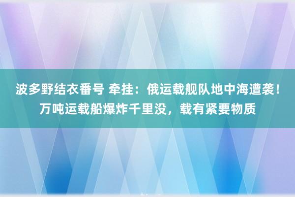 波多野结衣番号 牵挂：俄运载舰队地中海遭袭！万吨运载船爆炸千里没，载有紧要物质