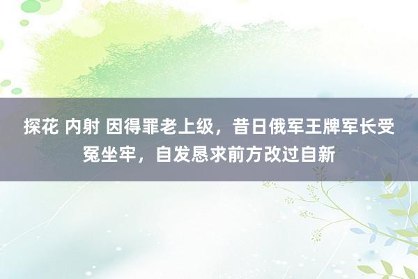 探花 内射 因得罪老上级，昔日俄军王牌军长受冤坐牢，自发恳求前方改过自新