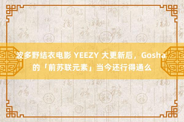 波多野结衣电影 YEEZY 大更新后，Gosha 的「前苏联元素」当今还行得通么