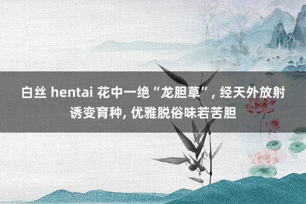 白丝 hentai 花中一绝“龙胆草”, 经天外放射诱变育种, 优雅脱俗味若苦胆