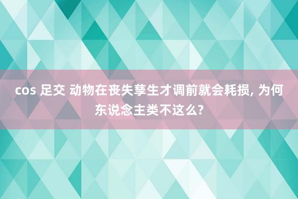 cos 足交 动物在丧失孳生才调前就会耗损， 为何东说念主类不这么?