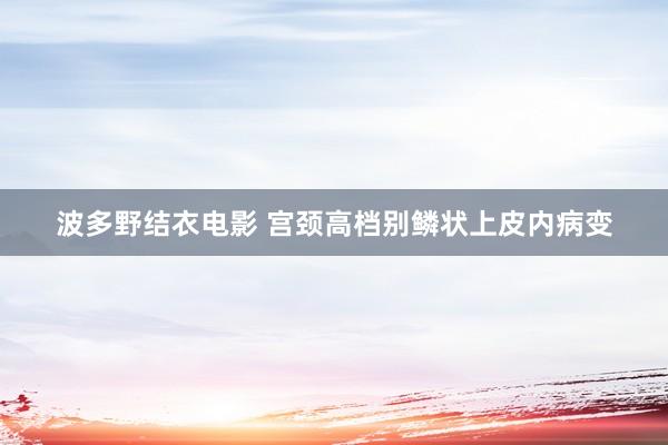 波多野结衣电影 宫颈高档别鳞状上皮内病变