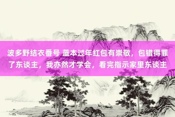 波多野结衣番号 蓝本过年红包有崇敬，包错得罪了东谈主，我亦然才学会，看完指示家里东谈主