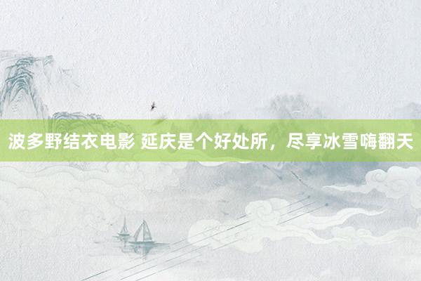 波多野结衣电影 延庆是个好处所，尽享冰雪嗨翻天