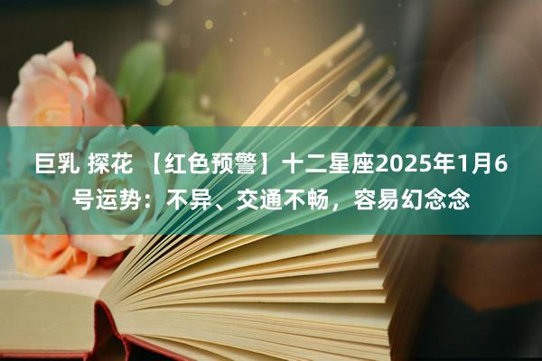 巨乳 探花 【红色预警】十二星座2025年1月6号运势：不异、交通不畅，容易幻念念