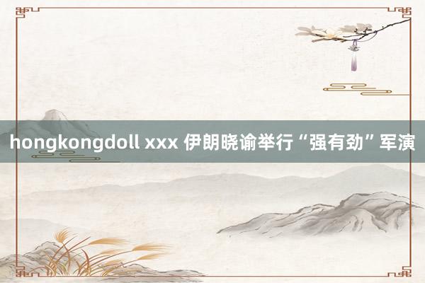 hongkongdoll xxx 伊朗晓谕举行“强有劲”军演