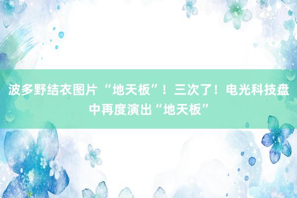 波多野结衣图片 “地天板”！三次了！电光科技盘中再度演出“地天板”