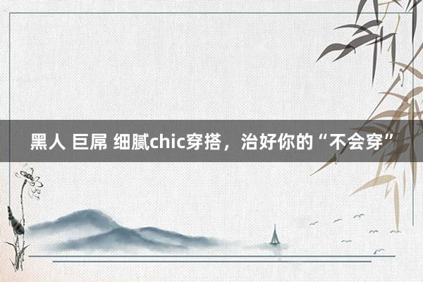 黑人 巨屌 细腻chic穿搭，治好你的“不会穿”