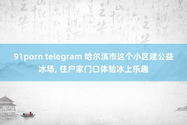 91porn telegram 哈尔滨市这个小区建公益冰场， 住户家门口体验冰上乐趣