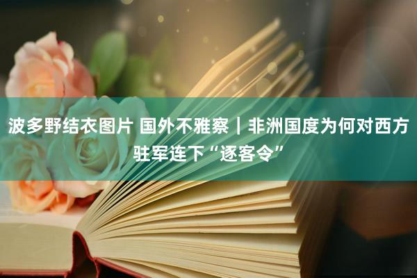 波多野结衣图片 国外不雅察｜非洲国度为何对西方驻军连下“逐客令”