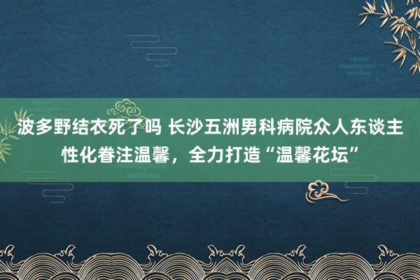 波多野结衣死了吗 长沙五洲男科病院众人东谈主性化眷注温馨，全力打造“温馨花坛”