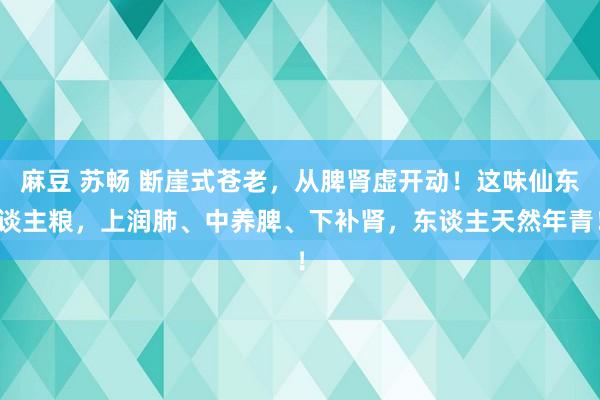 麻豆 苏畅 断崖式苍老，从脾肾虚开动！这味仙东谈主粮，上润肺、中养脾、下补肾，东谈主天然年青！