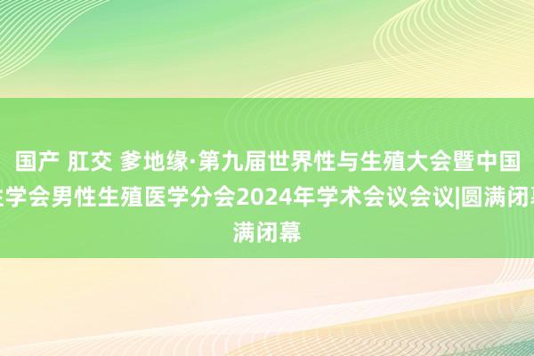 国产 肛交 爹地缘·第九届世界性与生殖大会暨中国性学会男性生殖医学分会2024年学术会议会议|圆满闭幕