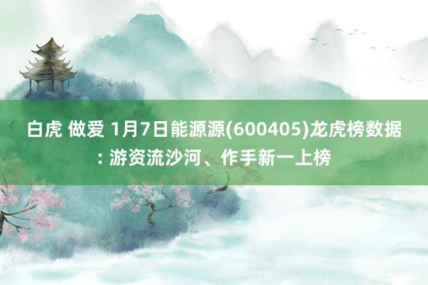 白虎 做爱 1月7日能源源(600405)龙虎榜数据: 游资流沙河、作手新一上榜