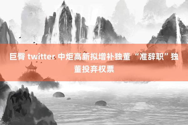 巨臀 twitter 中炬高新拟增补独董 “准辞职”独董投弃权票