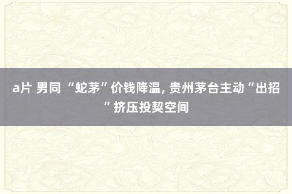 a片 男同 “蛇茅”价钱降温， 贵州茅台主动“出招”挤压投契空间