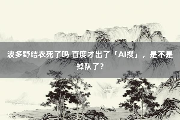 波多野结衣死了吗 百度才出了「AI搜」，是不是掉队了？