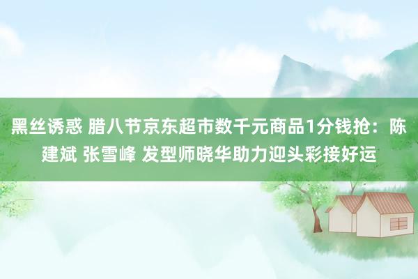 黑丝诱惑 腊八节京东超市数千元商品1分钱抢：陈建斌 张雪峰 发型师晓华助力迎头彩接好运