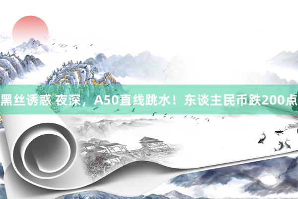 黑丝诱惑 夜深，A50直线跳水！东谈主民币跌200点