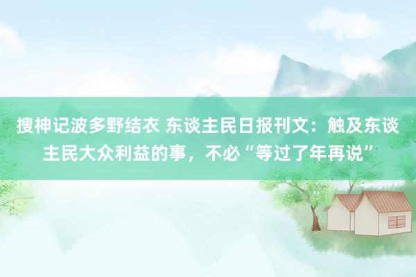 搜神记波多野结衣 东谈主民日报刊文：触及东谈主民大众利益的事，不必“等过了年再说”