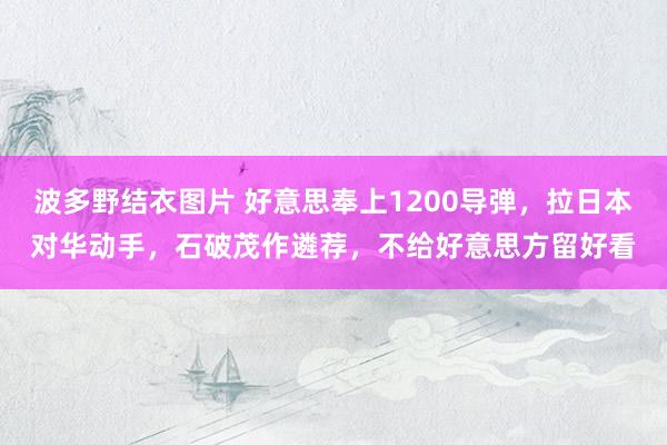 波多野结衣图片 好意思奉上1200导弹，拉日本对华动手，石破茂作遴荐，不给好意思方留好看