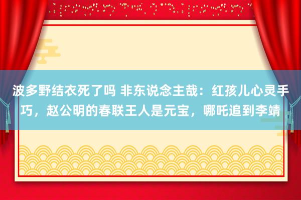 波多野结衣死了吗 非东说念主哉：红孩儿心灵手巧，赵公明的春联王人是元宝，哪吒追到李靖