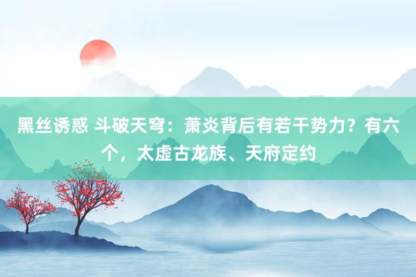 黑丝诱惑 斗破天穹：萧炎背后有若干势力？有六个，太虚古龙族、天府定约