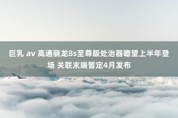 巨乳 av 高通骁龙8s至尊版处治器瞻望上半年登场 关联末端暂定4月发布