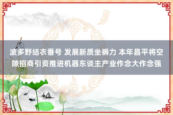 波多野结衣番号 发展新质坐褥力 本年昌平将空隙招商引资推进机器东谈主产业作念大作念强