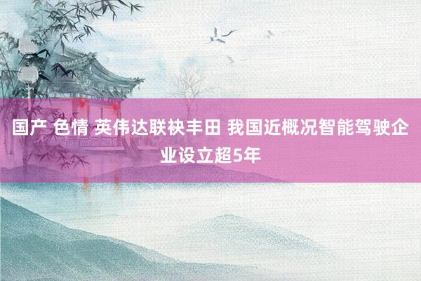 国产 色情 英伟达联袂丰田 我国近概况智能驾驶企业设立超5年