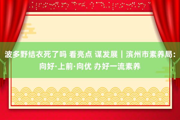 波多野结衣死了吗 看亮点 谋发展｜滨州市素养局：向好·上前·向优 办好一流素养