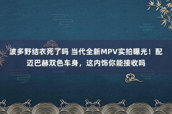 波多野结衣死了吗 当代全新MPV实拍曝光！配迈巴赫双色车身，这内饰你能接收吗