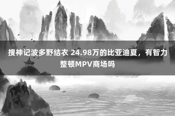 搜神记波多野结衣 24.98万的比亚迪夏，有智力整顿MPV商场吗