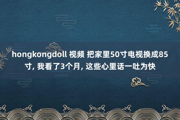 hongkongdoll 视频 把家里50寸电视换成85寸， 我看了3个月， 这些心里话一吐为快