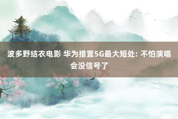 波多野结衣电影 华为措置5G最大短处: 不怕演唱会没信号了