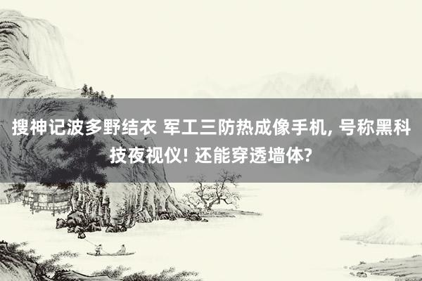 搜神记波多野结衣 军工三防热成像手机， 号称黑科技夜视仪! 还能穿透墙体?