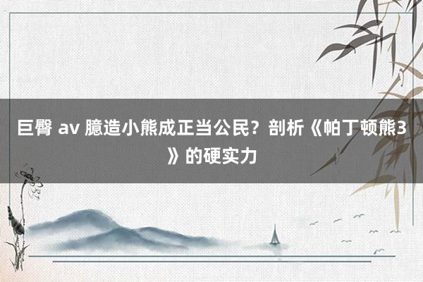 巨臀 av 臆造小熊成正当公民？剖析《帕丁顿熊3》的硬实力