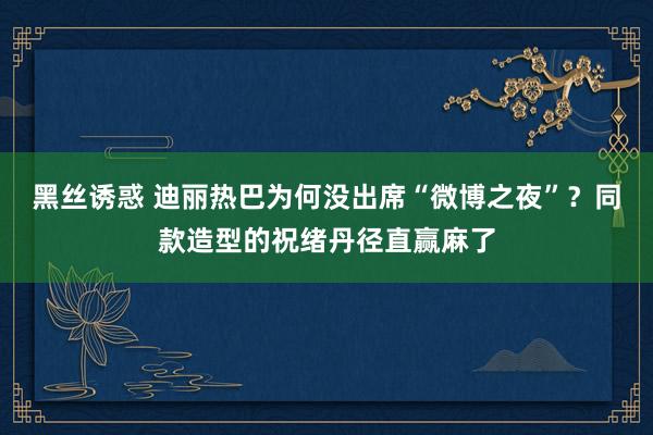 黑丝诱惑 迪丽热巴为何没出席“微博之夜”？同款造型的祝绪丹径直赢麻了