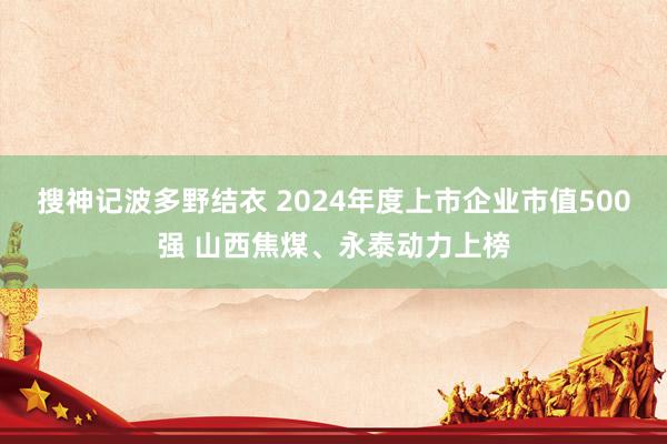 搜神记波多野结衣 2024年度上市企业市值500强 山西焦煤、永泰动力上榜