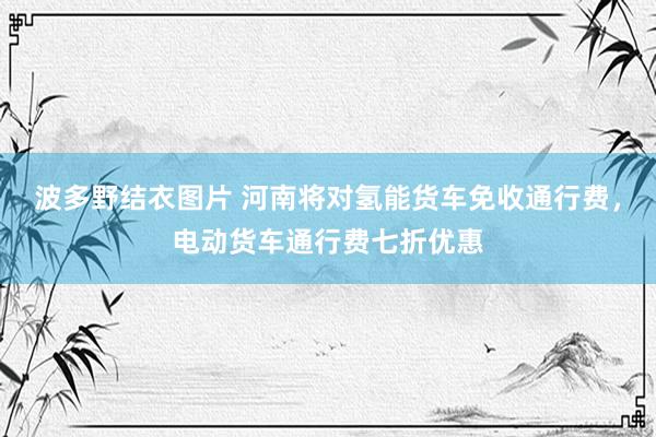 波多野结衣图片 河南将对氢能货车免收通行费，电动货车通行费七折优惠