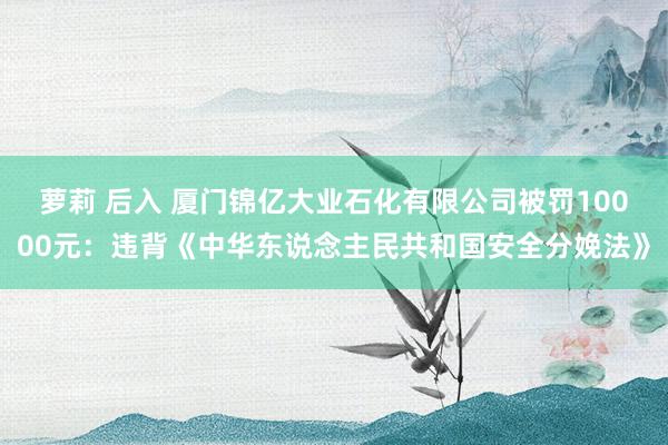 萝莉 后入 厦门锦亿大业石化有限公司被罚10000元：违背《中华东说念主民共和国安全分娩法》