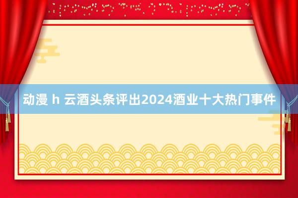 动漫 h 云酒头条评出2024酒业十大热门事件