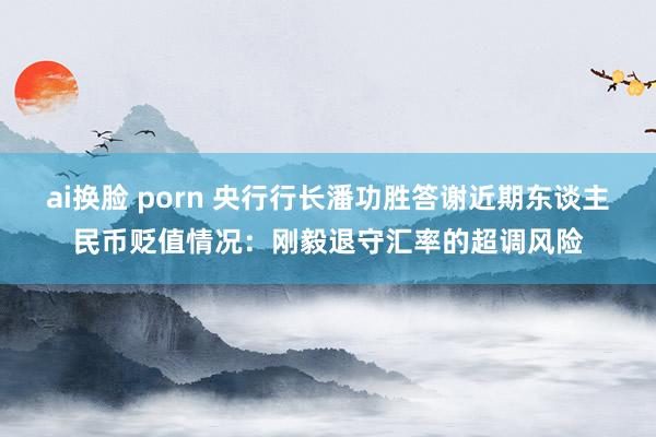 ai换脸 porn 央行行长潘功胜答谢近期东谈主民币贬值情况：刚毅退守汇率的超调风险