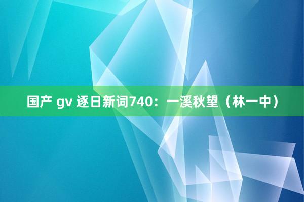 国产 gv 逐日新词740：一溪秋望（林一中）