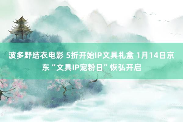 波多野结衣电影 5折开始IP文具礼盒 1月14日京东“文具IP宠粉日”恢弘开启