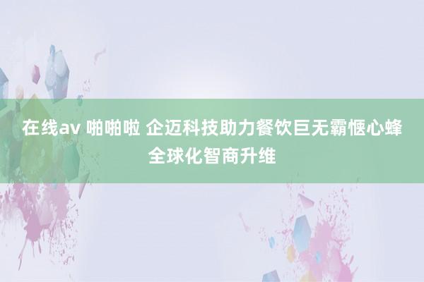 在线av 啪啪啦 企迈科技助力餐饮巨无霸惬心蜂全球化智商升维