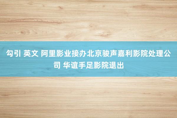 勾引 英文 阿里影业接办北京骏声嘉利影院处理公司 华谊手足影院退出