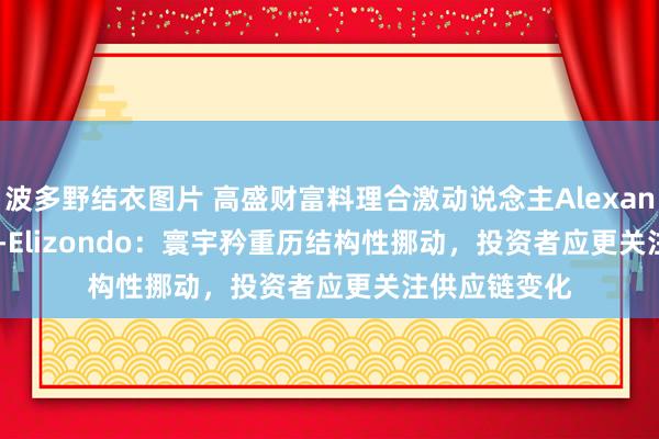 波多野结衣图片 高盛财富料理合激动说念主Alexander Wilson-Elizondo：寰宇矜重历结构性挪动，投资者应更关注供应链变化