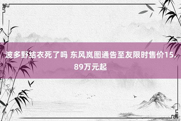 波多野结衣死了吗 东风岚图通告至友限时售价15.89万元起